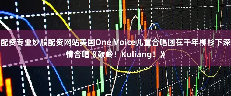 配资专业炒股配资网站美国One Voice儿童合唱团在千年柳杉下深情合唱《鼓岭！Kuliang！》