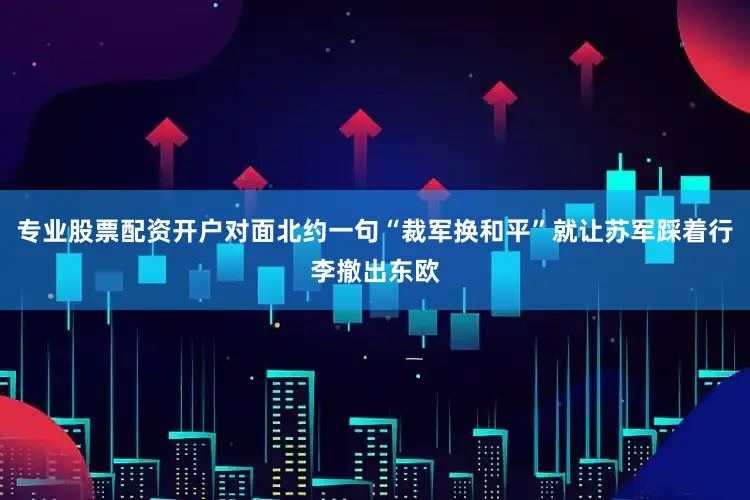 专业股票配资开户对面北约一句“裁军换和平”就让苏军踩着行李撤出东欧