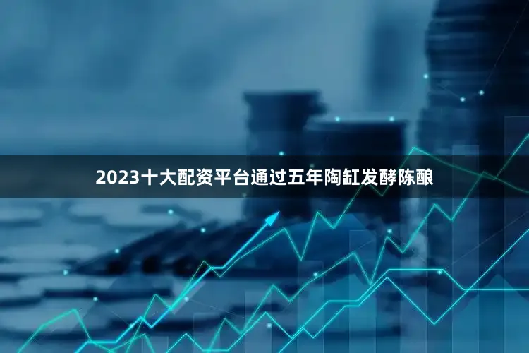 2023十大配资平台通过五年陶缸发酵陈酿