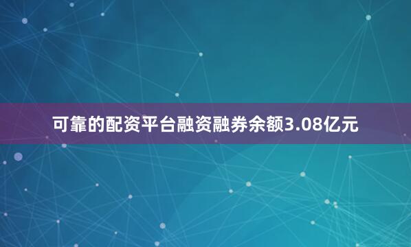 可靠的配资平台融资融券余额3.08亿元