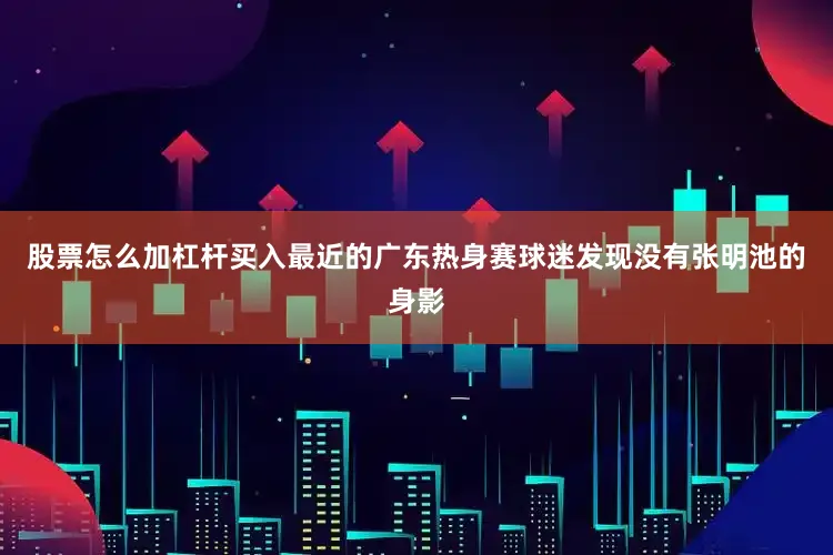 股票怎么加杠杆买入最近的广东热身赛球迷发现没有张明池的身影