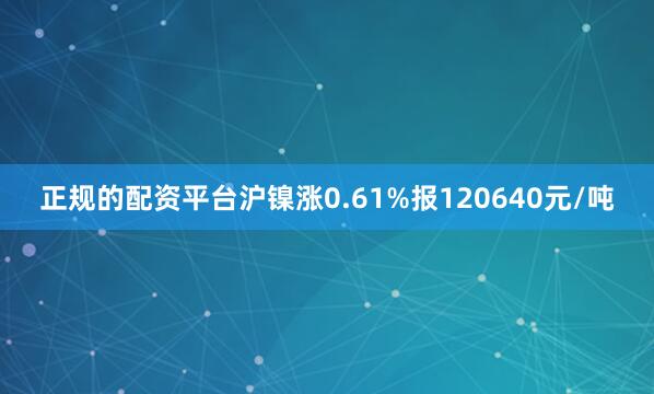 正规的配资平台沪镍涨0.61%报120640元/吨