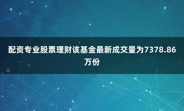 配资专业股票理财该基金最新成交量为7378.86万份