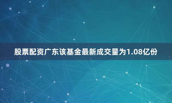 股票配资广东该基金最新成交量为1.08亿份
